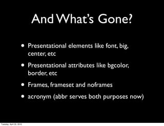 And What’s Gone?
                     • Presentational elements like font, big,
                          center, etc
                     • Presentational attributes like bgcolor,
                          border, etc
                     • Frames, frameset and noframes
                     • acronym (abbr serves both purposes now)

Tuesday, April 20, 2010
 