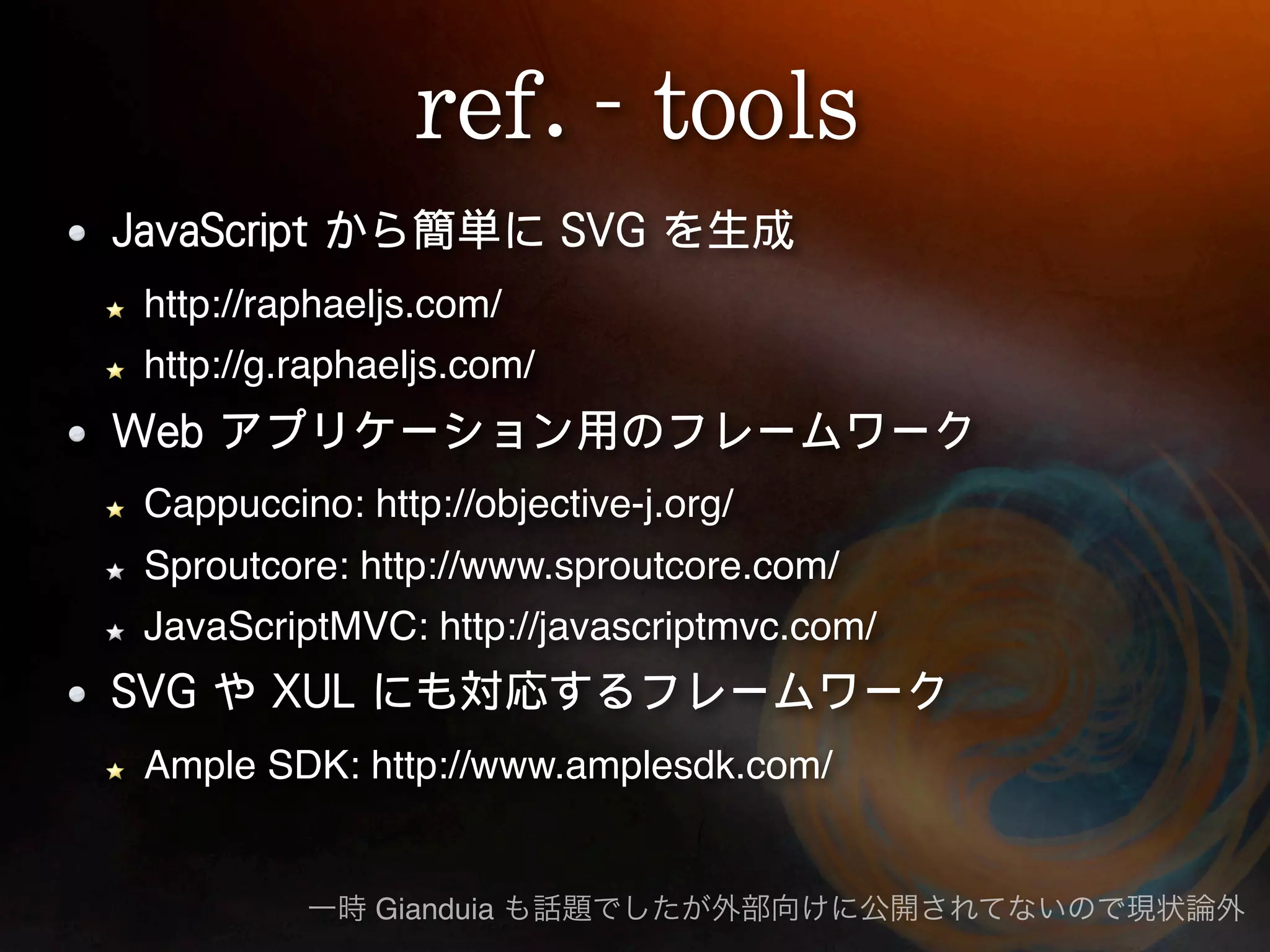 http://raphaeljs.com/
http://g.raphaeljs.com/


Cappuccino: http://objective-j.org/
Sproutcore: http://www.sproutcore.com/
JavaScriptMVC: http://javascriptmvc.com/


Ample SDK: http://www.amplesdk.com/


             Gianduia
 