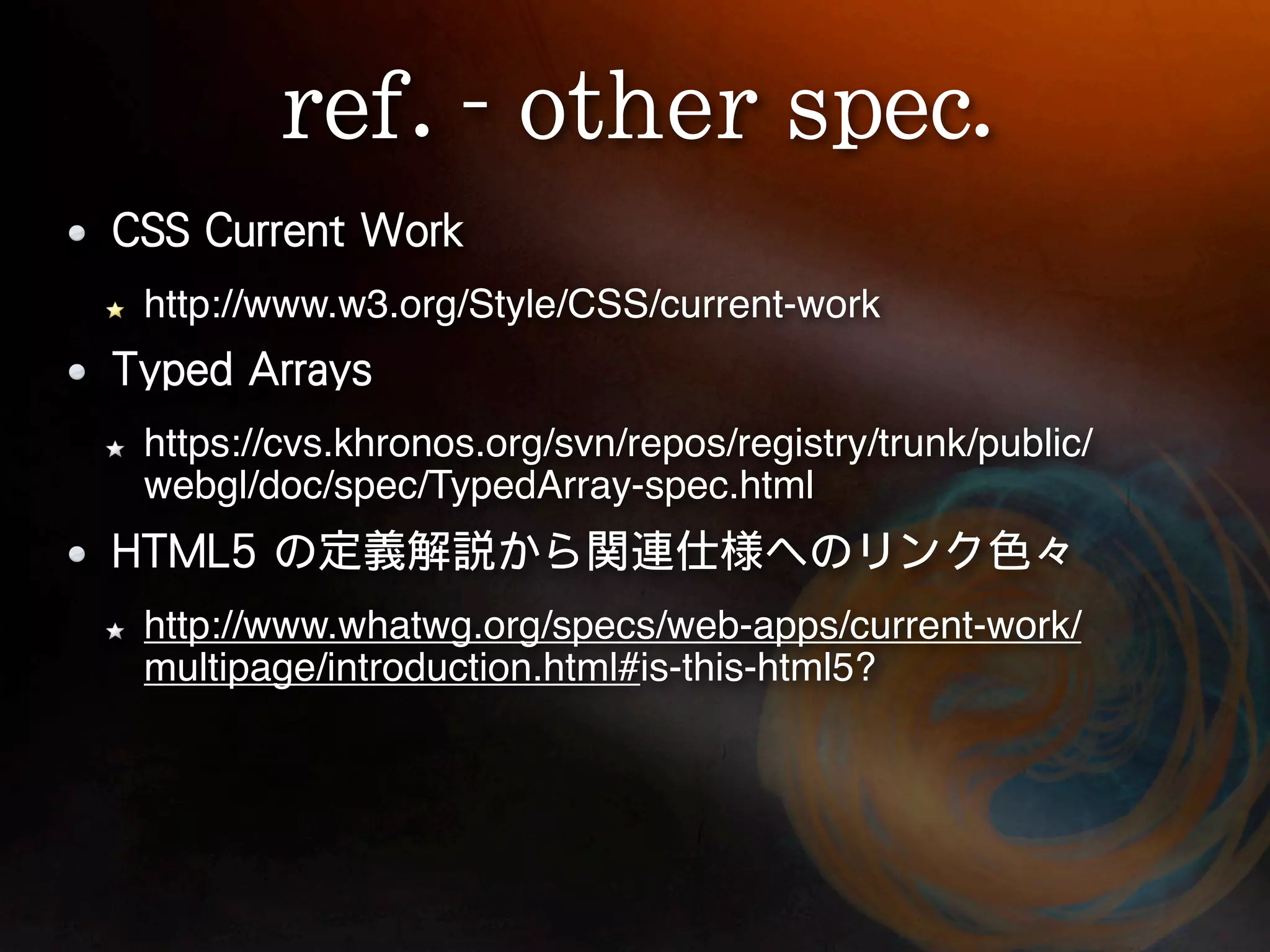 http://www.w3.org/Style/CSS/current-work


https://cvs.khronos.org/svn/repos/registry/trunk/public/
webgl/doc/spec/TypedArray-spec.html


http://www.whatwg.org/specs/web-apps/current-work/
multipage/introduction.html#is-this-html5?
 