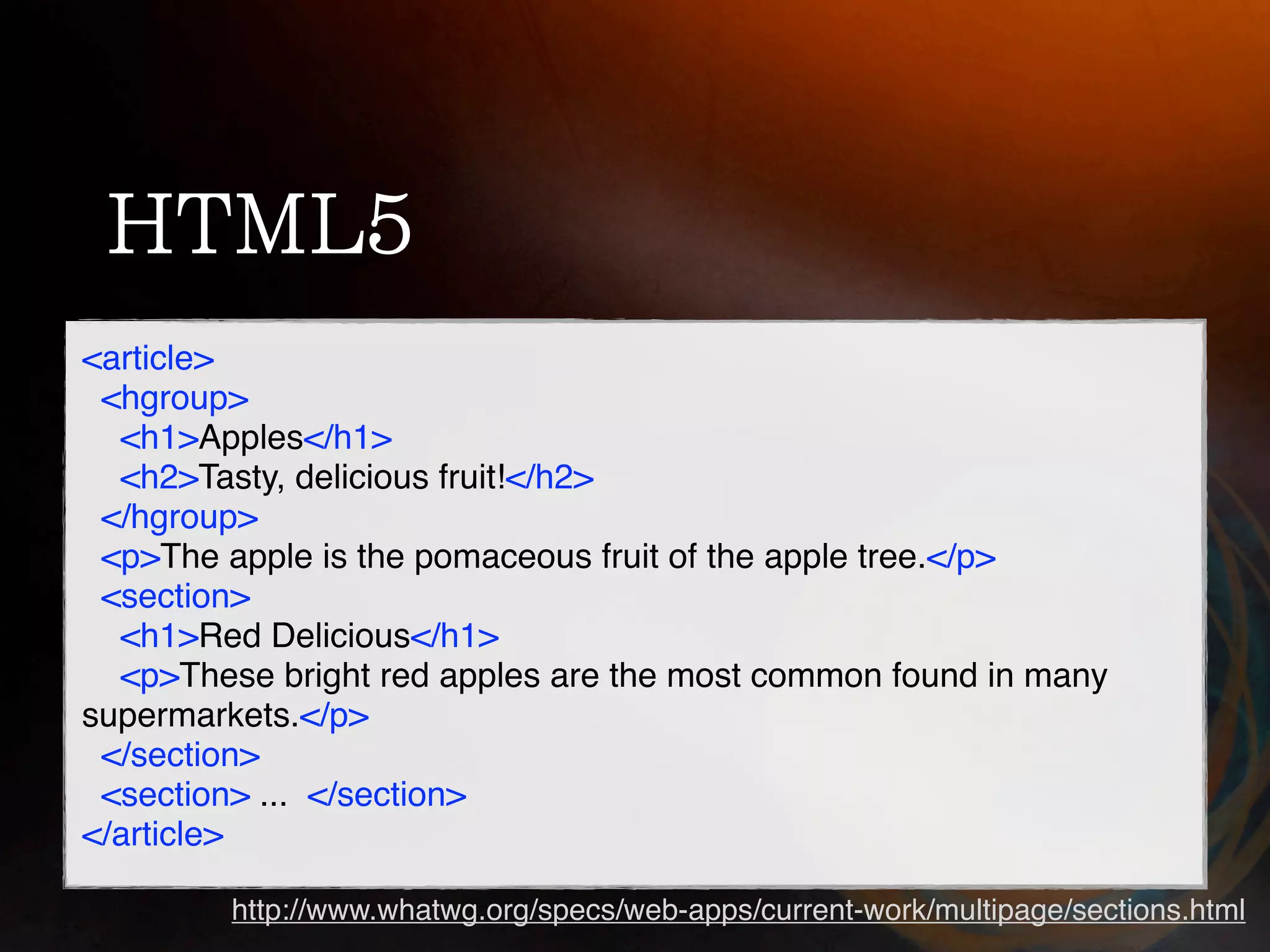 <article>
 <hgroup>
  <h1>Apples</h1>
  <h2>Tasty, delicious fruit!</h2>
 </hgroup>
 <p>The apple is the pomaceous fruit of the apple tree.</p>
 <section>
  <h1>Red Delicious</h1>
  <p>These bright red apples are the most common found in many
supermarkets.</p>
 </section>
 <section> ... </section>
</article>

         http://www.whatwg.org/specs/web-apps/current-work/multipage/sections.html
 