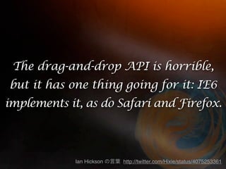 The drag-and-drop API is horrible,
but it has one thing going for it: IE6
implements it, as do Safari and Firefox.



             Ian Hickson   http://twitter.com/Hixie/status/4075253361
 