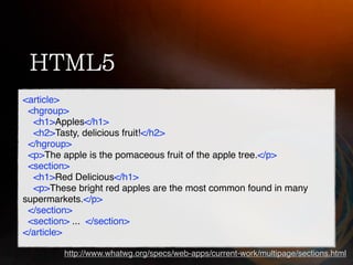 <article>
 <hgroup>
  <h1>Apples</h1>
  <h2>Tasty, delicious fruit!</h2>
 </hgroup>
 <p>The apple is the pomaceous fruit of the apple tree.</p>
 <section>
  <h1>Red Delicious</h1>
  <p>These bright red apples are the most common found in many
supermarkets.</p>
 </section>
 <section> ... </section>
</article>

         http://www.whatwg.org/specs/web-apps/current-work/multipage/sections.html
 