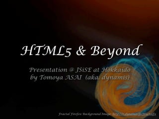 HTML5 & Beyond
 Presentation @ JSiSE at Hokkaido
 by Tomoya ASAI (aka. dynamis)




          Fractal Firefox Background Image: http://r.dynamis.jp/fractalfx
 