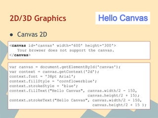 2D/3D Graphics
● Canvas 2D
<canvas id='canvas' width='600' height='300'>
Your browser does not support the canvas.
</canvas>
var canvas = document.getElementById('canvas');
var context = canvas.getContext('2d');
context.font = '38pt Arial';
context.fillStyle = 'cornflowerblue';
context.strokeStyle = 'blue';
context.fillText("Hello Canvas", canvas.width/2 - 150,
canvas.height/2 + 15);
context.strokeText("Hello Canvas", canvas.width/2 - 150,
canvas.height/2 + 15 );
 