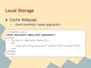 Local Storage
● Cache Webpage
○ <html manifest="name.appcache">
<!DOCTYPE html>
<html manifest="demo_html.appcache">
<body>
<h1>Hello AppCache Demo</h1>
<p>
<img src="img_logo.gif" width="336" height="69">
</p>
</body>
</html>
 