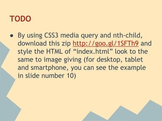 TODO
● By using CSS3 media query and nth-child,
download this zip http://goo.gl/1SFTh9 and
style the HTML of “index.html” look to the
same to image giving (for desktop, tablet
and smartphone, you can see the example
in slide number 10)
 