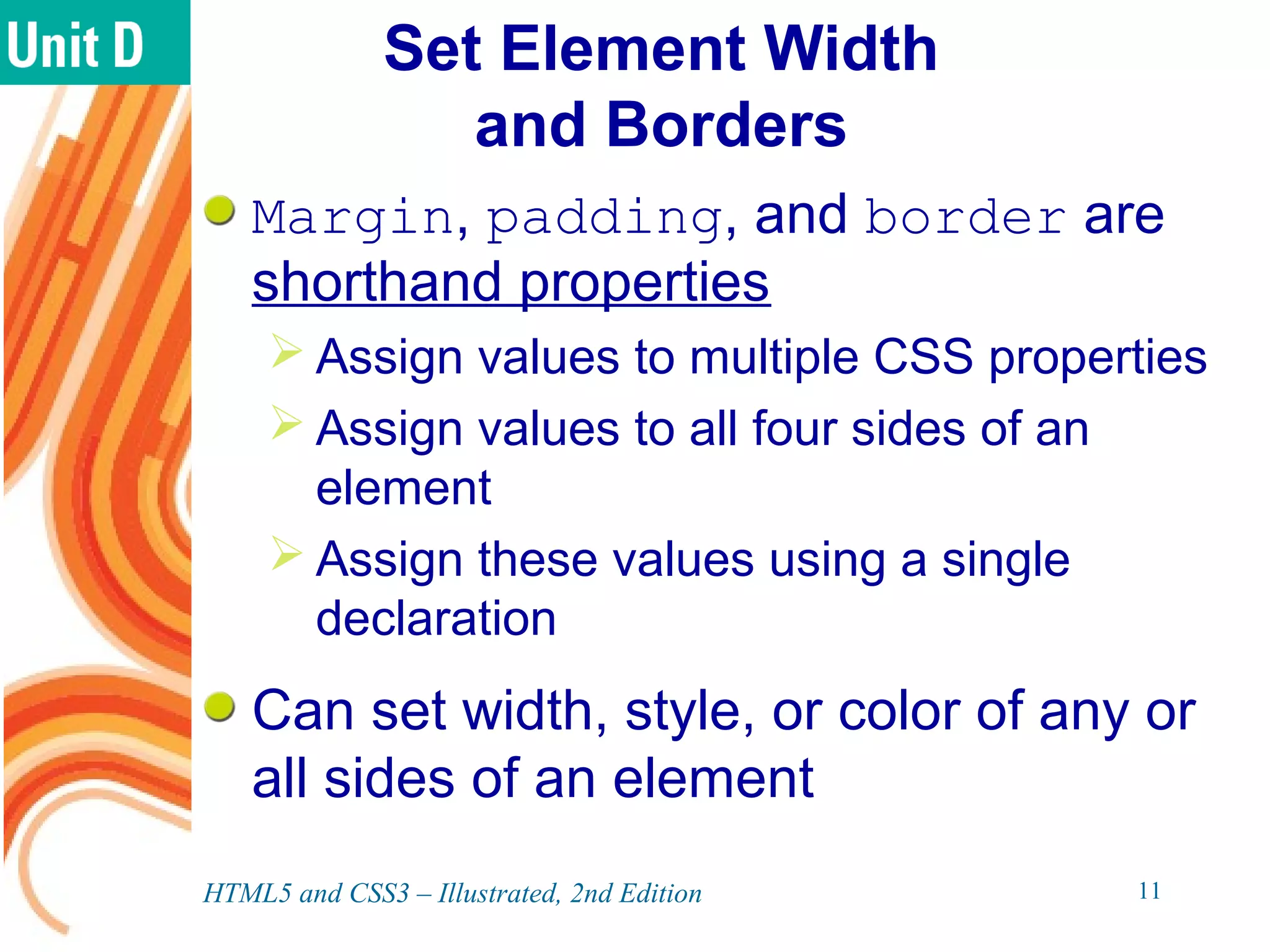 Set Element Width
and Borders
Margin, padding, and border are
shorthand properties
 Assign values to multiple CSS properties
 Assign values to all four sides of an
element
 Assign these values using a single
declaration
Can set width, style, or color of any or
all sides of an element
HTML5 and CSS3 – Illustrated, 2nd Edition 11
 