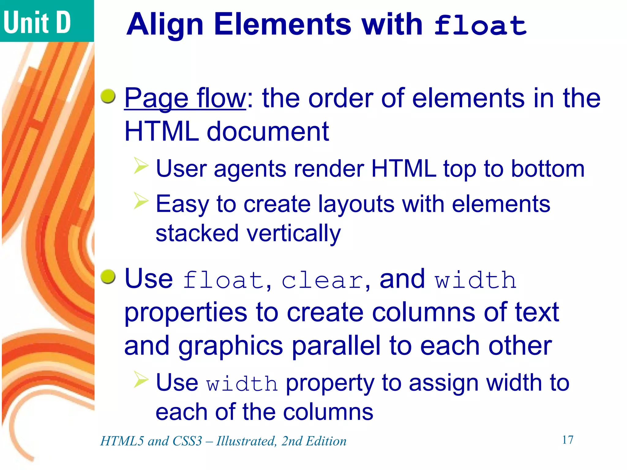 Align Elements with float
Page flow: the order of elements in the
HTML document
 User agents render HTML top to bottom
 Easy to create layouts with elements
stacked vertically
Use float, clear, and width
properties to create columns of text
and graphics parallel to each other
 Use width property to assign width to
each of the columns
HTML5 and CSS3 – Illustrated, 2nd Edition 17
 