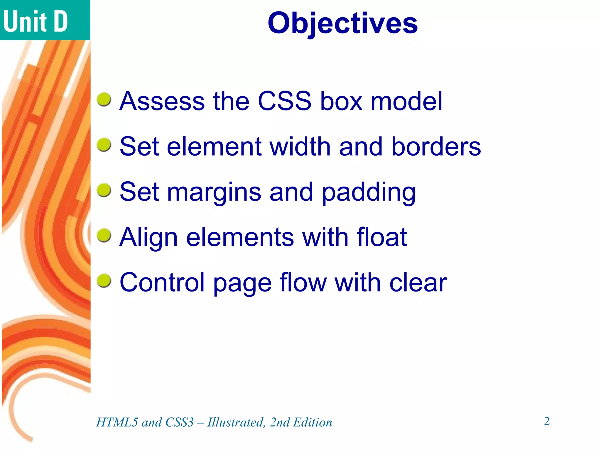 Objectives
Assess the CSS box model
Set element width and borders
Set margins and padding
Align elements with float
Control page flow with clear
HTML5 and CSS3 – Illustrated, 2nd Edition 2
 