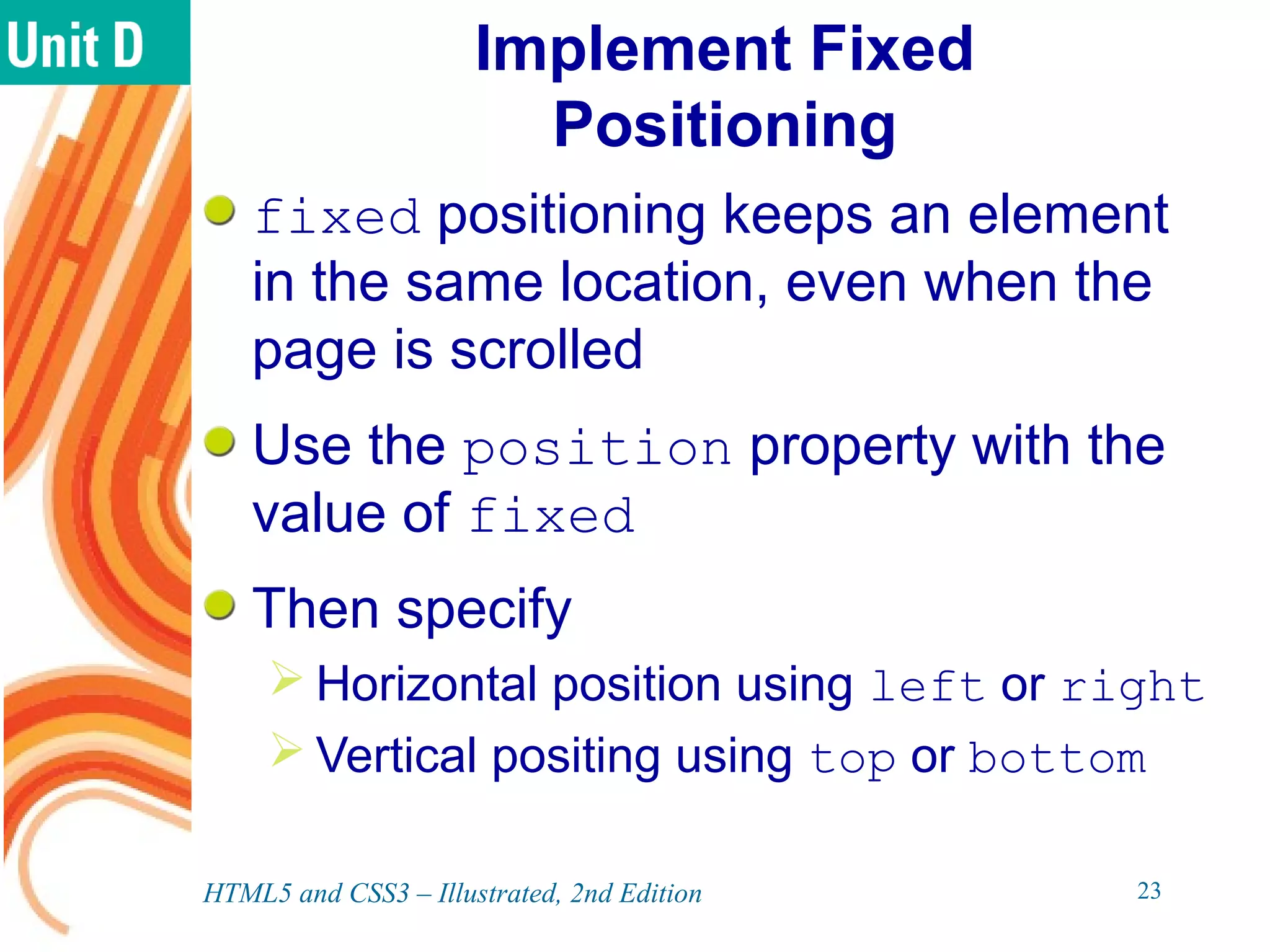 Implement Fixed
Positioning
fixed positioning keeps an element
in the same location, even when the
page is scrolled
Use the position property with the
value of fixed
Then specify
 Horizontal position using left or right
 Vertical positing using top or bottom
HTML5 and CSS3 – Illustrated, 2nd Edition 23
 
