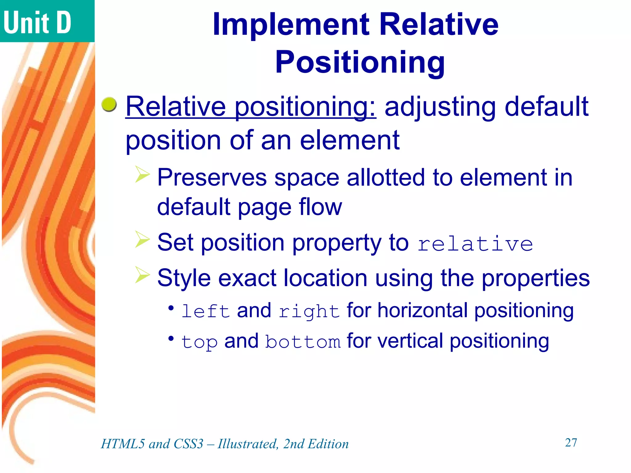 Implement Relative
Positioning
Relative positioning: adjusting default
position of an element
 Preserves space allotted to element in
default page flow
 Set position property to relative
 Style exact location using the properties
•left and right for horizontal positioning
•top and bottom for vertical positioning
HTML5 and CSS3 – Illustrated, 2nd Edition 27
 