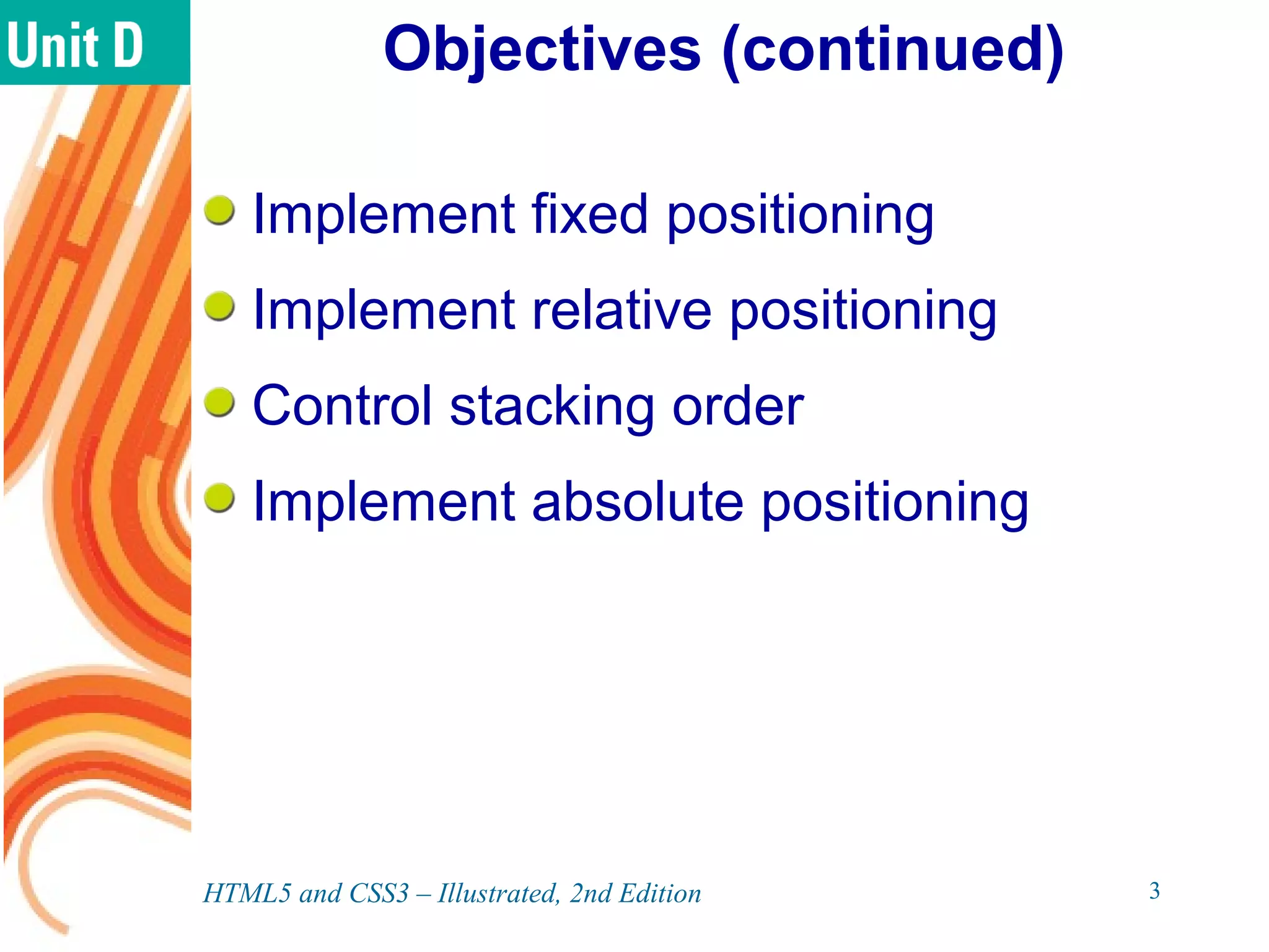 Objectives (continued)
Implement fixed positioning
Implement relative positioning
Control stacking order
Implement absolute positioning
HTML5 and CSS3 – Illustrated, 2nd Edition 3
 