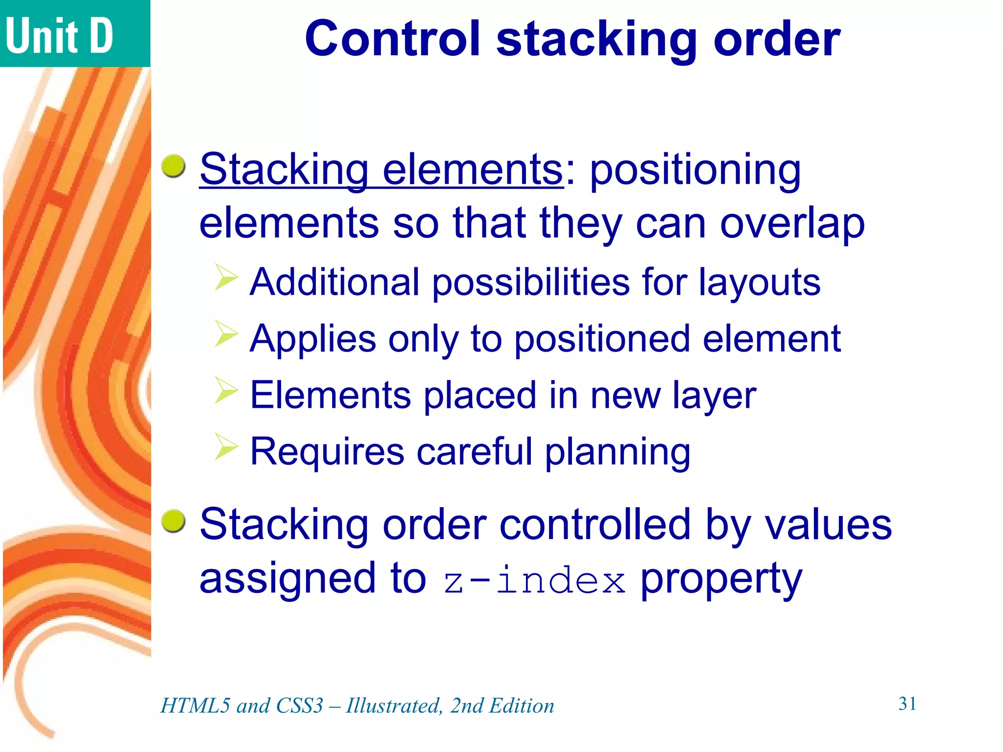 Control stacking order
Stacking elements: positioning
elements so that they can overlap
 Additional possibilities for layouts
 Applies only to positioned element
 Elements placed in new layer
 Requires careful planning
Stacking order controlled by values
assigned to z-index property
HTML5 and CSS3 – Illustrated, 2nd Edition 31
 