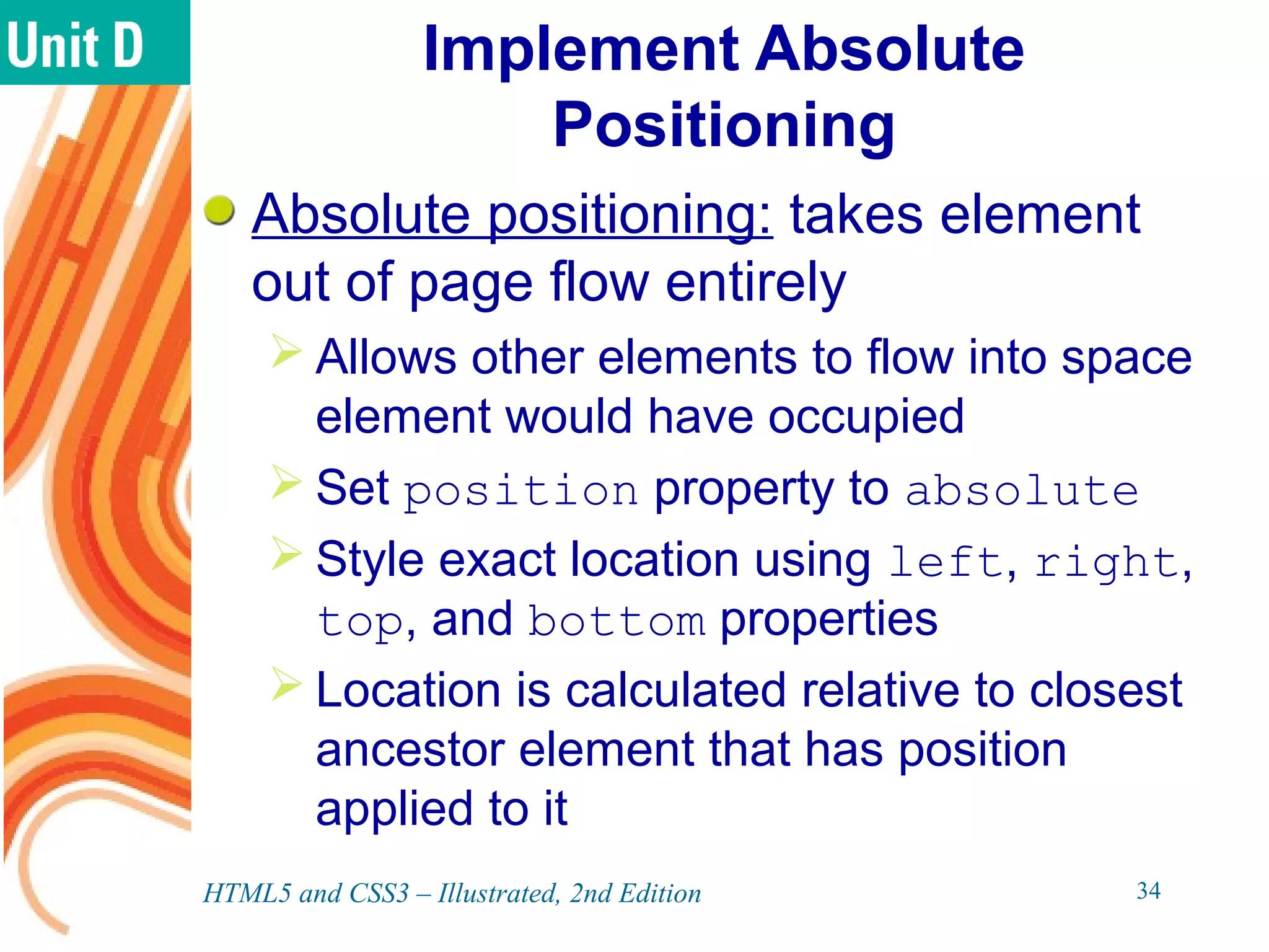 Implement Absolute
Positioning
Absolute positioning: takes element
out of page flow entirely
 Allows other elements to flow into space
element would have occupied
 Set position property to absolute
 Style exact location using left, right,
top, and bottom properties
 Location is calculated relative to closest
ancestor element that has position
applied to it
HTML5 and CSS3 – Illustrated, 2nd Edition 34
 