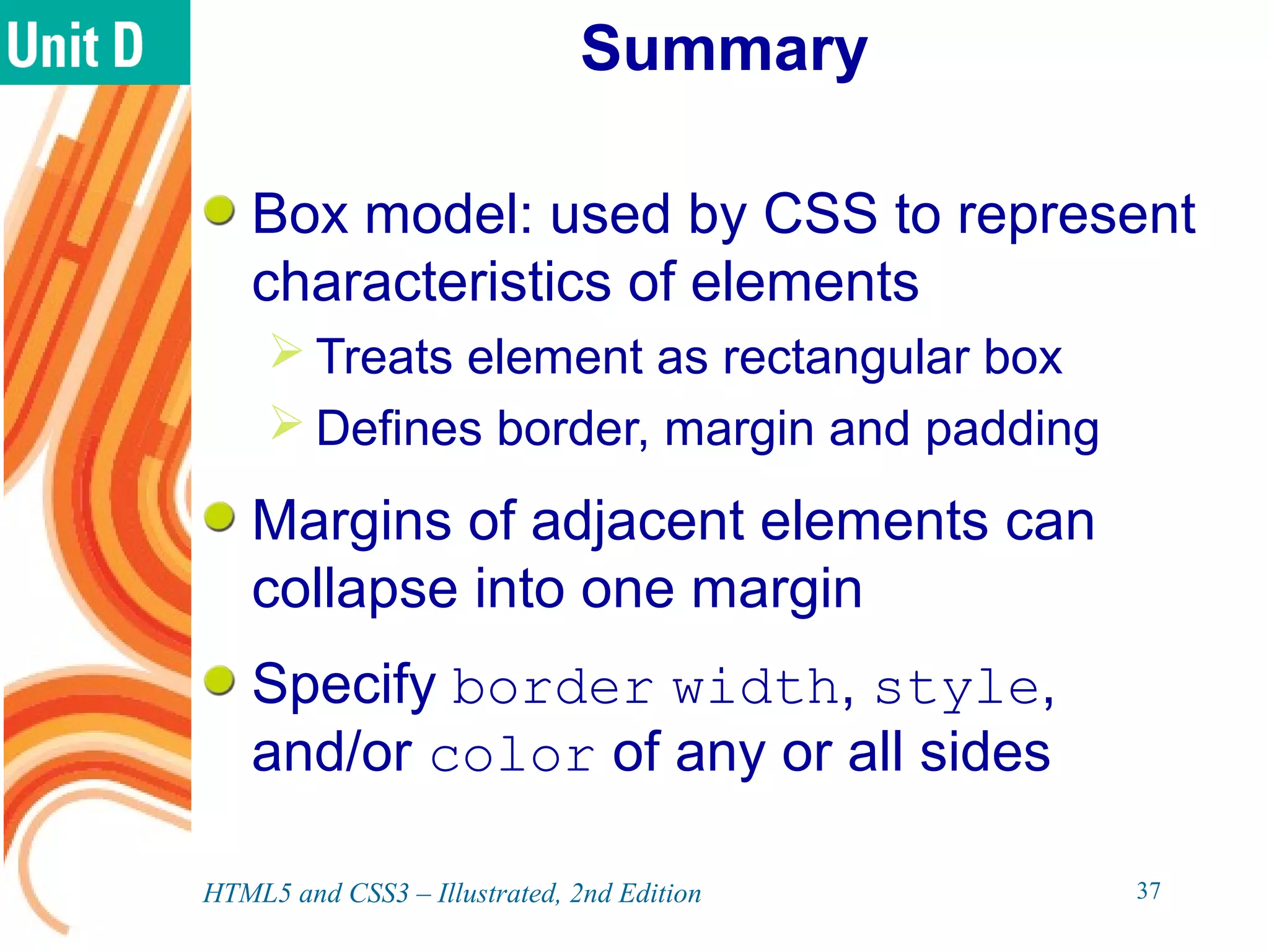 Summary
Box model: used by CSS to represent
characteristics of elements
 Treats element as rectangular box
 Defines border, margin and padding
Margins of adjacent elements can
collapse into one margin
Specify border width, style,
and/or color of any or all sides
HTML5 and CSS3 – Illustrated, 2nd Edition 37
 