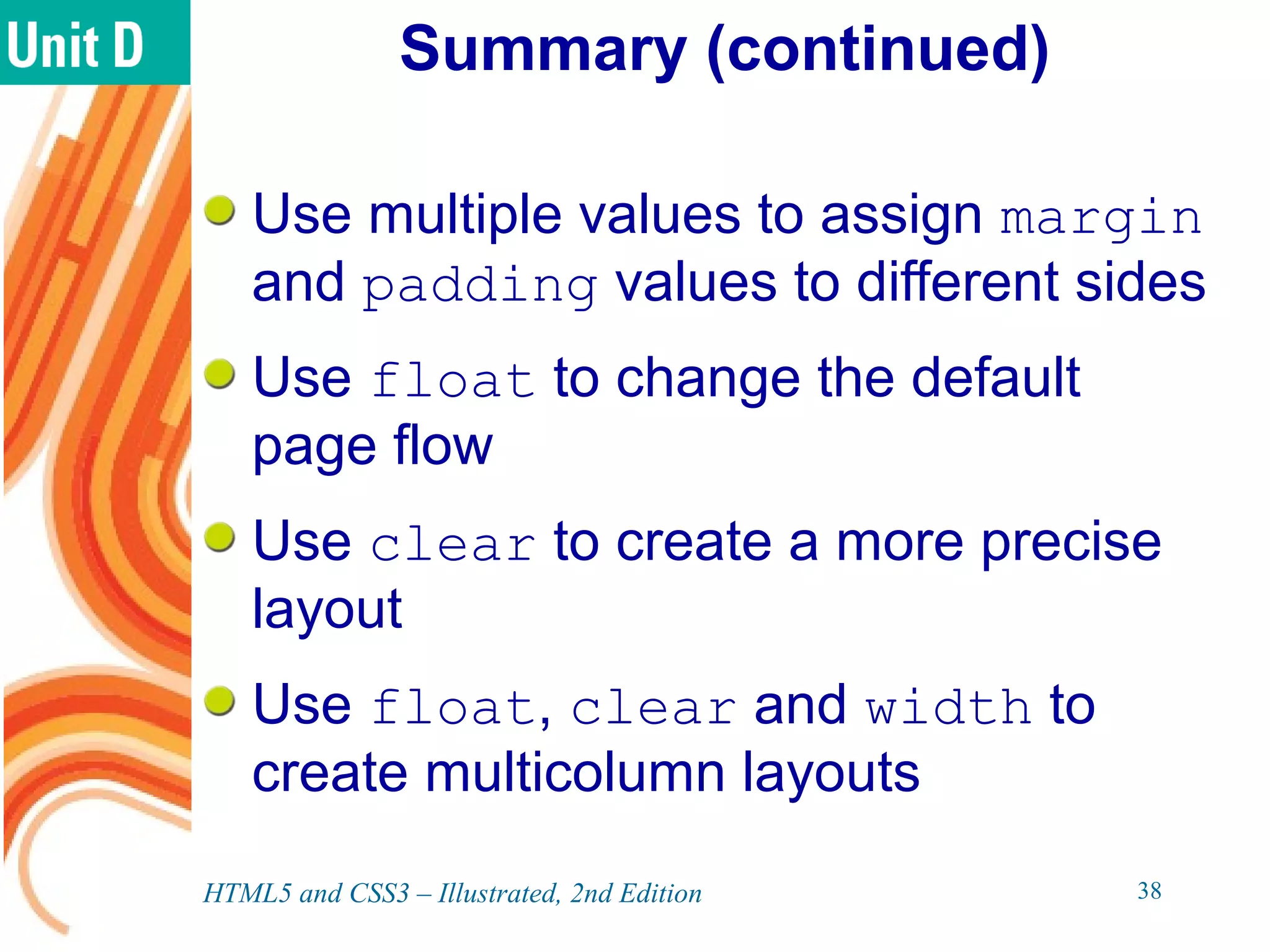 Summary (continued)
Use multiple values to assign margin
and padding values to different sides
Use float to change the default
page flow
Use clear to create a more precise
layout
Use float, clear and width to
create multicolumn layouts
HTML5 and CSS3 – Illustrated, 2nd Edition 38
 
