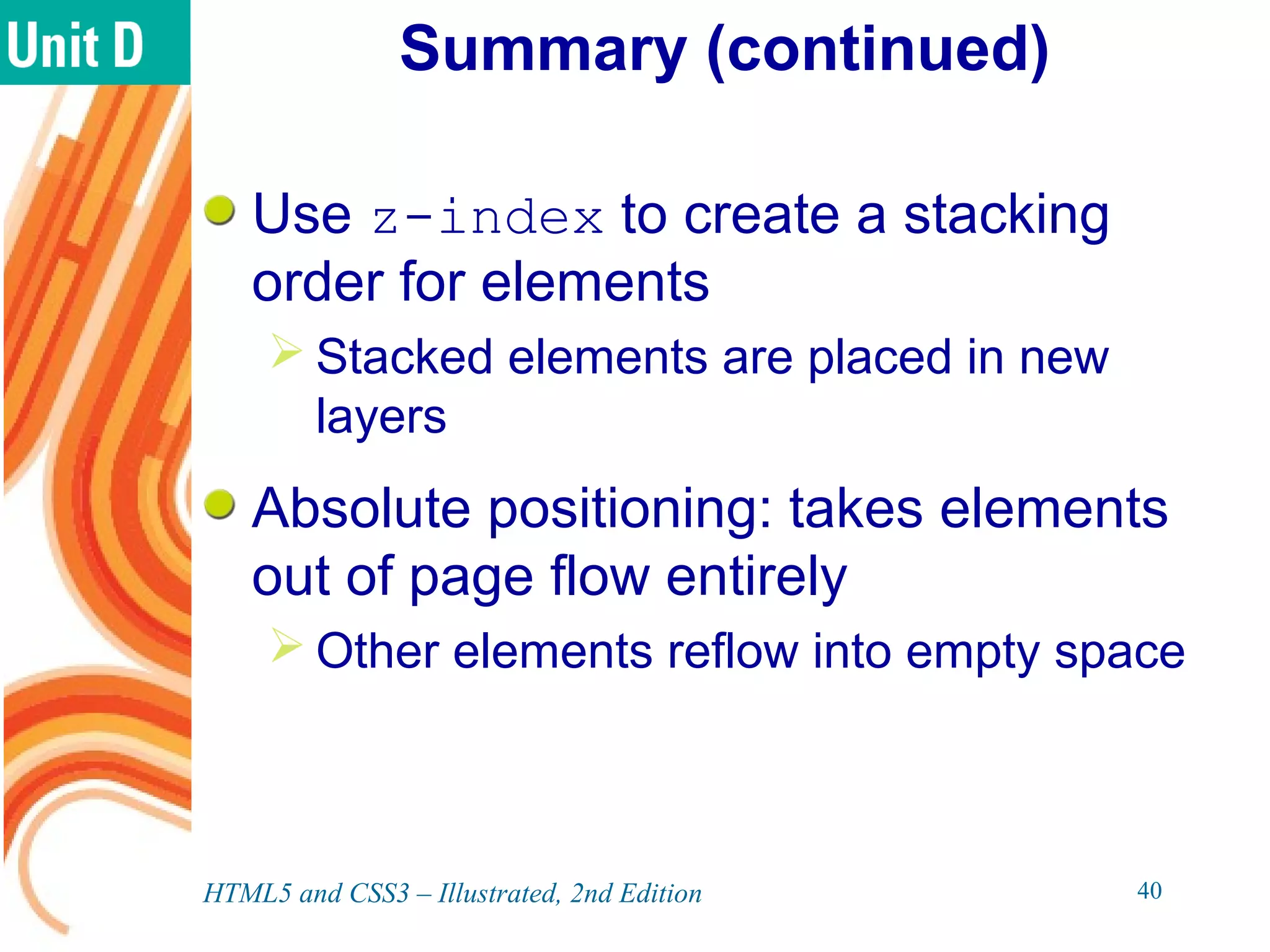 Summary (continued)
Use z-index to create a stacking
order for elements
 Stacked elements are placed in new
layers
Absolute positioning: takes elements
out of page flow entirely
 Other elements reflow into empty space
HTML5 and CSS3 – Illustrated, 2nd Edition 40
 