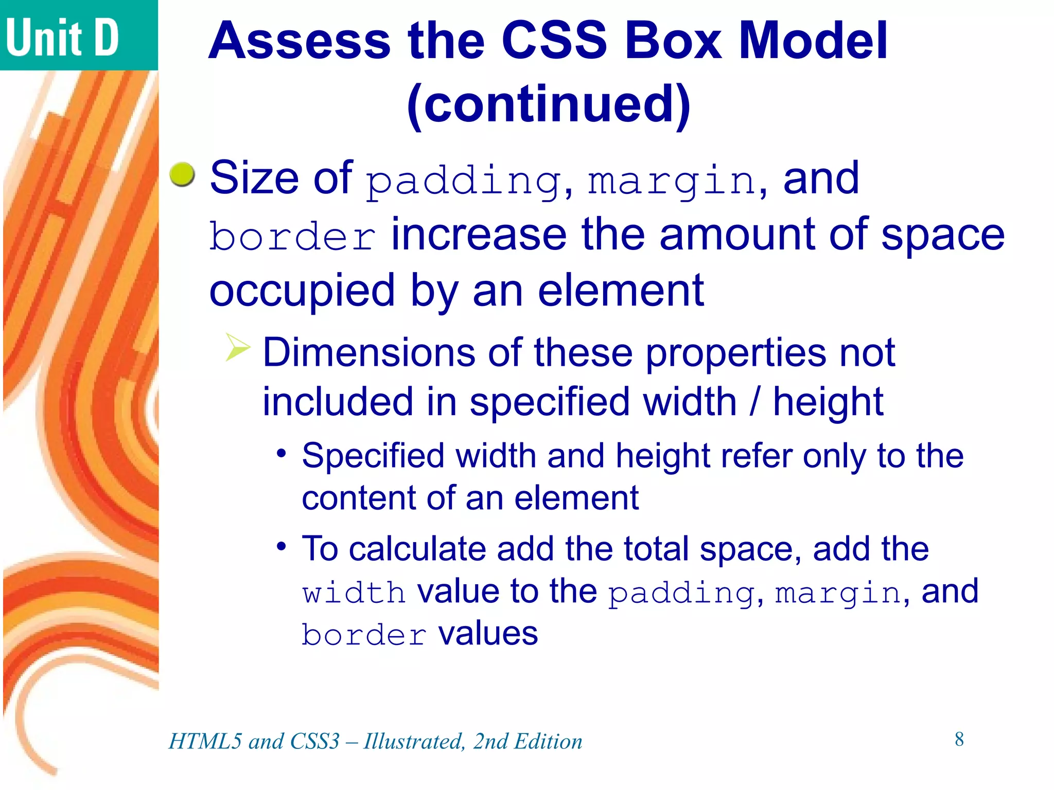 Assess the CSS Box Model
(continued)
Size of padding, margin, and
border increase the amount of space
occupied by an element
 Dimensions of these properties not
included in specified width / height
• Specified width and height refer only to the
content of an element
• To calculate add the total space, add the
width value to the padding, margin, and
border values
HTML5 and CSS3 – Illustrated, 2nd Edition 8
 
