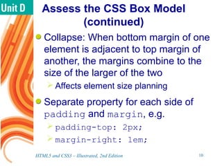 Assess the CSS Box Model
(continued)
Collapse: When bottom margin of one
element is adjacent to top margin of
another, the margins combine to the
size of the larger of the two
 Affects element size planning
Separate property for each side of
padding and margin, e.g.
 padding-top: 2px;
 margin-right: 1em;
HTML5 and CSS3 – Illustrated, 2nd Edition 10
 