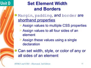 Set Element Width
and Borders
Margin, padding, and border are
shorthand properties
 Assign values to multiple CSS properties
 Assign values to all four sides of an
element
 Assign these values using a single
declaration
Can set width, style, or color of any or
all sides of an element
HTML5 and CSS3 – Illustrated, 2nd Edition 11
 