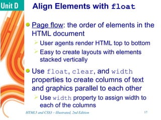 Align Elements with float
Page flow: the order of elements in the
HTML document
 User agents render HTML top to bottom
 Easy to create layouts with elements
stacked vertically
Use float, clear, and width
properties to create columns of text
and graphics parallel to each other
 Use width property to assign width to
each of the columns
HTML5 and CSS3 – Illustrated, 2nd Edition 17
 