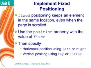 Implement Fixed
Positioning
fixed positioning keeps an element
in the same location, even when the
page is scrolled
Use the position property with the
value of fixed
Then specify
 Horizontal position using left or right
 Vertical positing using top or bottom
HTML5 and CSS3 – Illustrated, 2nd Edition 23
 