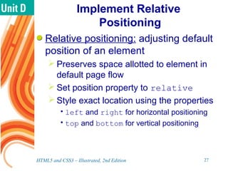 Implement Relative
Positioning
Relative positioning: adjusting default
position of an element
 Preserves space allotted to element in
default page flow
 Set position property to relative
 Style exact location using the properties
•left and right for horizontal positioning
•top and bottom for vertical positioning
HTML5 and CSS3 – Illustrated, 2nd Edition 27
 
