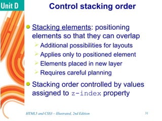 Control stacking order
Stacking elements: positioning
elements so that they can overlap
 Additional possibilities for layouts
 Applies only to positioned element
 Elements placed in new layer
 Requires careful planning
Stacking order controlled by values
assigned to z-index property
HTML5 and CSS3 – Illustrated, 2nd Edition 31
 
