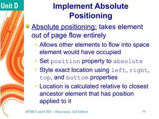 Implement Absolute
Positioning
Absolute positioning: takes element
out of page flow entirely
 Allows other elements to flow into space
element would have occupied
 Set position property to absolute
 Style exact location using left, right,
top, and bottom properties
 Location is calculated relative to closest
ancestor element that has position
applied to it
HTML5 and CSS3 – Illustrated, 2nd Edition 34
 