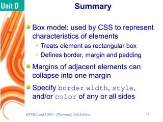 Summary
Box model: used by CSS to represent
characteristics of elements
 Treats element as rectangular box
 Defines border, margin and padding
Margins of adjacent elements can
collapse into one margin
Specify border width, style,
and/or color of any or all sides
HTML5 and CSS3 – Illustrated, 2nd Edition 37
 