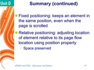 Summary (continued)
Fixed positioning: keeps an element in
the same position, even when the
page is scrolled
Relative positioning: adjusting location
of element relative to its page flow
location using position property
 Space preserved
HTML5 and CSS3 – Illustrated, 2nd Edition 39
 