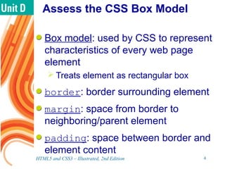 Assess the CSS Box Model
Box model: used by CSS to represent
characteristics of every web page
element
 Treats element as rectangular box
border: border surrounding element
margin: space from border to
neighboring/parent element
padding: space between border and
element content
HTML5 and CSS3 – Illustrated, 2nd Edition 4
 
