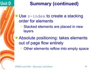 Summary (continued)
Use z-index to create a stacking
order for elements
 Stacked elements are placed in new
layers
Absolute positioning: takes elements
out of page flow entirely
 Other elements reflow into empty space
HTML5 and CSS3 – Illustrated, 2nd Edition 40
 