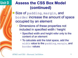Assess the CSS Box Model
(continued)
Size of padding, margin, and
border increase the amount of space
occupied by an element
 Dimensions of these properties not
included in specified width / height
• Specified width and height refer only to the
content of an element
• To calculate add the total space, add the
width value to the padding, margin, and
border values
HTML5 and CSS3 – Illustrated, 2nd Edition 8
 