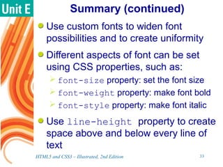 Summary (continued)
Use custom fonts to widen font
possibilities and to create uniformity
Different aspects of font can be set
using CSS properties, such as:
 font-size property: set the font size
 font-weight property: make font bold
 font-style property: make font italic
Use line-height property to create
space above and below every line of
text
HTML5 and CSS3 – Illustrated, 2nd Edition 33
 