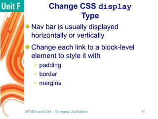 Change CSS display
Type
Nav bar is usually displayed
horizontally or vertically
Change each link to a block-level
element to style it with
 padding
 border
 margins
HTML5 and CSS3 – Illustrated, 2nd Edition 12
 