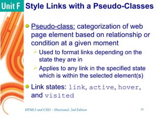 Style Links with a Pseudo-Classes
Pseudo-class: categorization of web
page element based on relationship or
condition at a given moment
 Used to format links depending on the
state they are in
 Applies to any link in the specified state
which is within the selected element(s)
Link states: link, active, hover,
and visited
HTML5 and CSS3 – Illustrated, 2nd Edition 15
 