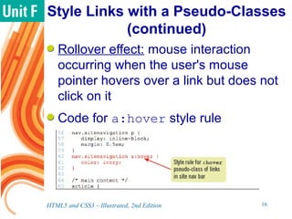Style Links with a Pseudo-Classes
(continued)
Rollover effect: mouse interaction
occurring when the user's mouse
pointer hovers over a link but does not
click on it
Code for a:hover style rule
HTML5 and CSS3 – Illustrated, 2nd Edition 16
 