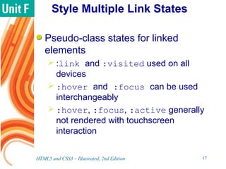 Style Multiple Link States
Pseudo-class states for linked
elements
 :link and :visited used on all
devices
 :hover and :focus can be used
interchangeably
 :hover, :focus, :active generally
not rendered with touchscreen
interaction
HTML5 and CSS3 – Illustrated, 2nd Edition 17
 