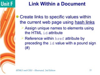 Link Within a Document
Create links to specific values within
the current web page using hash links
 Assign unique names to elements using
the HTML id attribute
 Reference within href attribute by
preceding the id value with a pound sign
(#)
HTML5 and CSS3 – Illustrated, 2nd Edition 22
 