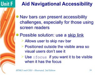 Aid Navigational Accessibility
Nav bars can present accessibility
challenges, especially for those using
screen readers
Possible solution: use a skip link
 Allows user to skip nav bar
 Positioned outside the visible area so
visual users don’t see it
 Use :focus if you want it to be visible
when it has the focus
HTML5 and CSS3 – Illustrated, 2nd Edition 24
 