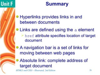Summary
Hyperlinks provides links in and
between documents
Links are defined using the a element
 href attribute specifies location of target
document
A navigation bar is a set of links for
moving between web pages
Absolute link: complete address of
target document
HTML5 and CSS3 – Illustrated, 2nd Edition 26
 