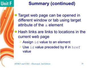 Summary (continued)
Target web page can be opened in
different window or tab using target
attribute of the a element
Hash links are links to locations in the
current web page
 Assign id value to an element
 Use id value preceded by # in href
value
HTML5 and CSS3 – Illustrated, 2nd Edition 28
 