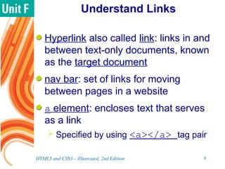 Understand Links
Hyperlink also called link: links in and
between text-only documents, known
as the target document
nav bar: set of links for moving
between pages in a website
a element: encloses text that serves
as a link
 Specified by using <a></a> tag pair
HTML5 and CSS3 – Illustrated, 2nd Edition 4
 