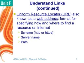Understand Links
(continued)
Uniform Resource Locator (URL) also
known as a web address: format for
specifying how and where to find a
resource on internet
 Scheme (http or https)
 Server name
 Path
HTML5 and CSS3 – Illustrated, 2nd Edition 6
 