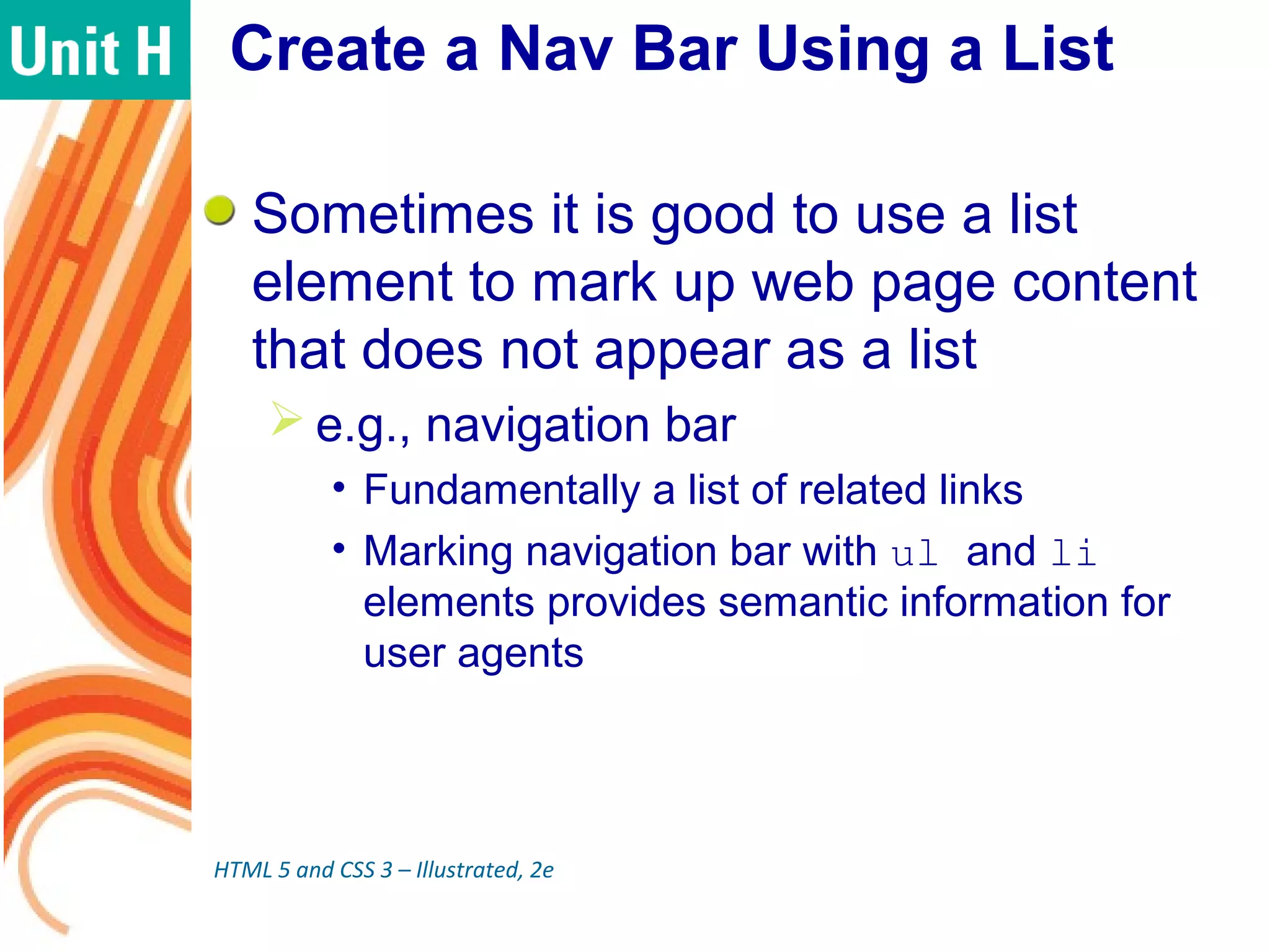 Create a Nav Bar Using a List
Sometimes it is good to use a list
element to mark up web page content
that does not appear as a list
 e.g., navigation bar
• Fundamentally a list of related links
• Marking navigation bar with ul and li
elements provides semantic information for
user agents
HTML 5 and CSS 3 – Illustrated, 2e
 