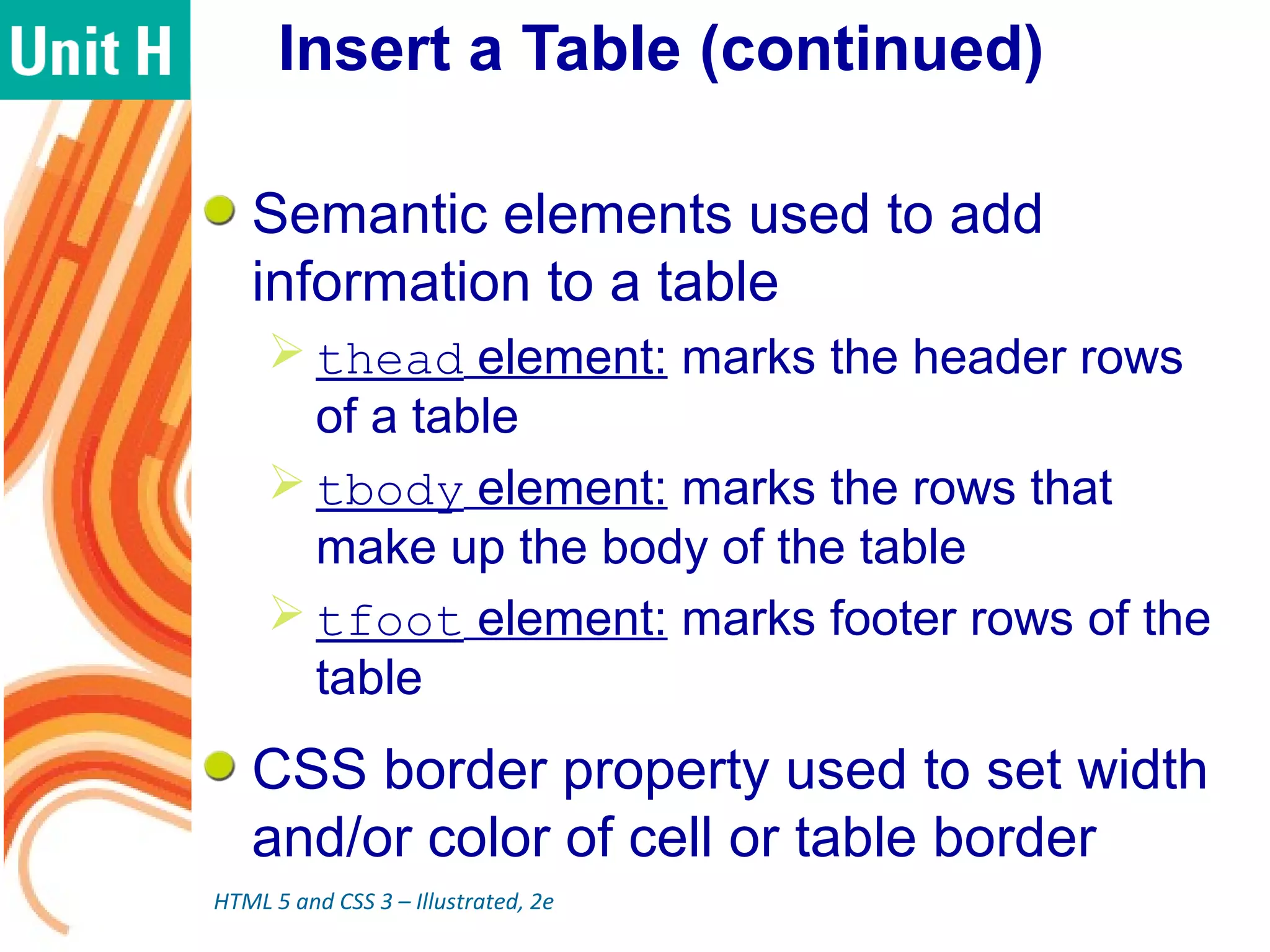 Insert a Table (continued)
Semantic elements used to add
information to a table
 thead element: marks the header rows
of a table
 tbody element: marks the rows that
make up the body of the table
 tfoot element: marks footer rows of the
table
CSS border property used to set width
and/or color of cell or table border
HTML 5 and CSS 3 – Illustrated, 2e
 
