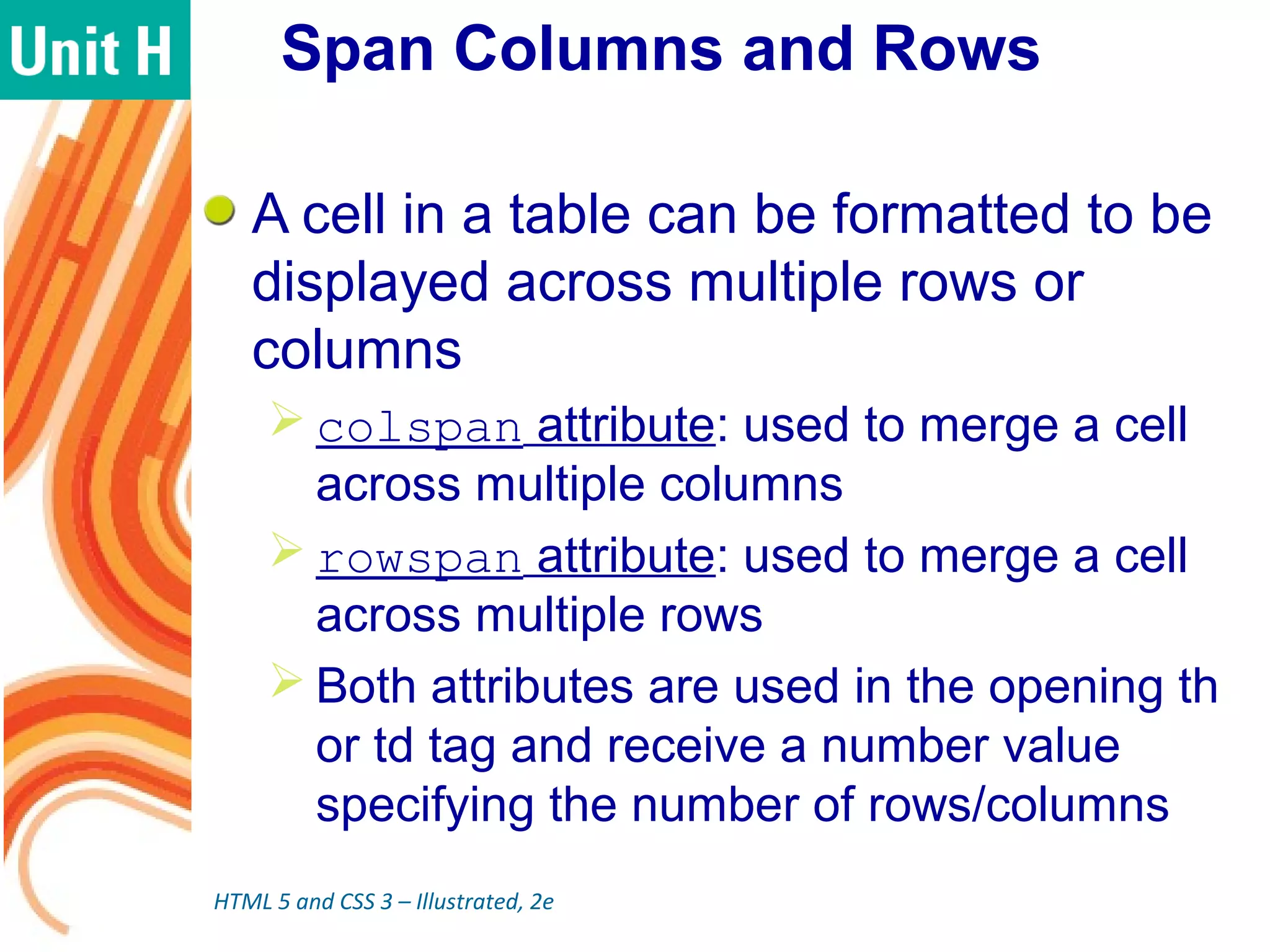 Span Columns and Rows
A cell in a table can be formatted to be
displayed across multiple rows or
columns
 colspan attribute: used to merge a cell
across multiple columns
 rowspan attribute: used to merge a cell
across multiple rows
 Both attributes are used in the opening th
or td tag and receive a number value
specifying the number of rows/columns
HTML 5 and CSS 3 – Illustrated, 2e
 