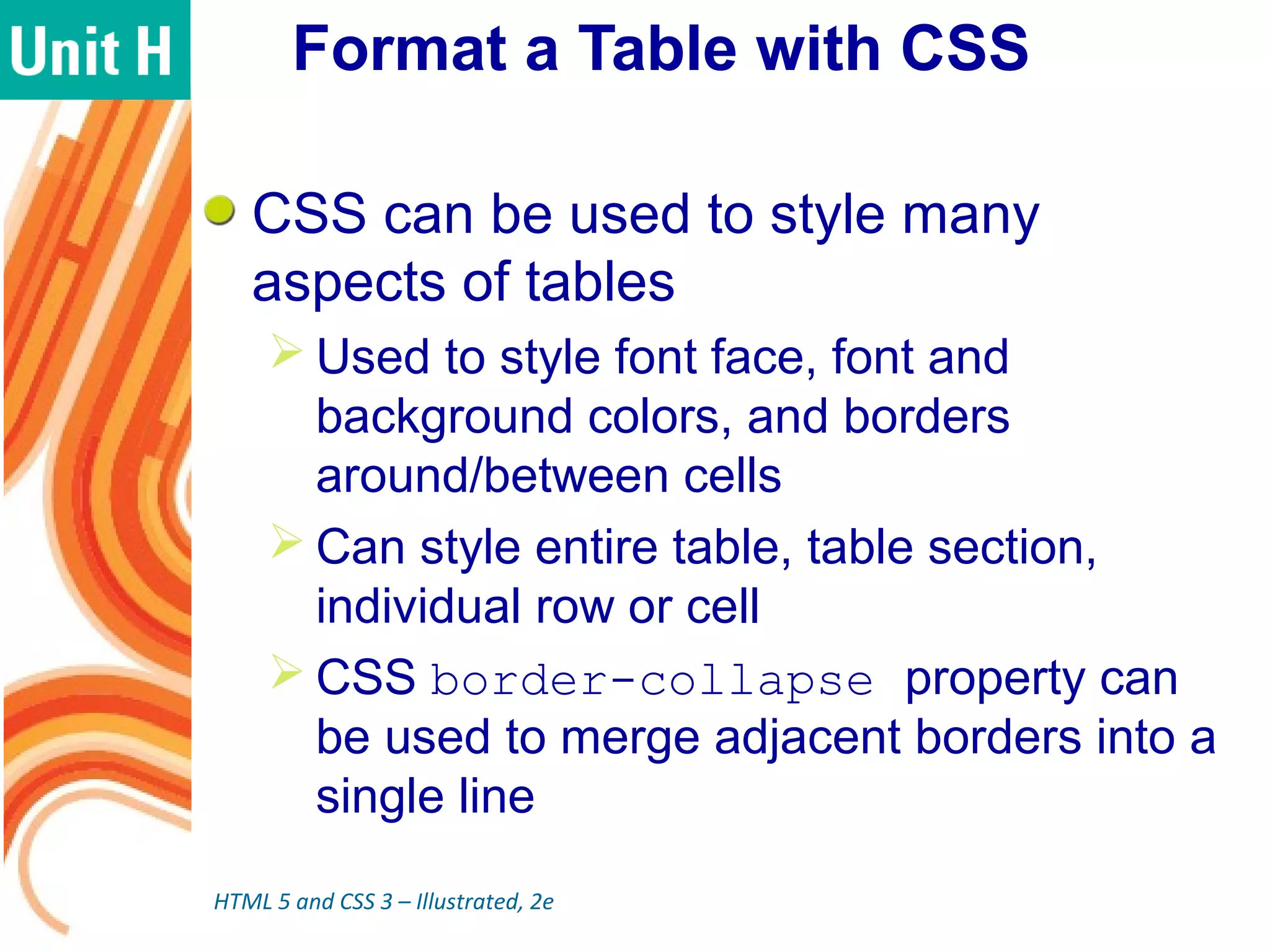 Format a Table with CSS
CSS can be used to style many
aspects of tables
 Used to style font face, font and
background colors, and borders
around/between cells
 Can style entire table, table section,
individual row or cell
 CSS border-collapse property can
be used to merge adjacent borders into a
single line
HTML 5 and CSS 3 – Illustrated, 2e
 