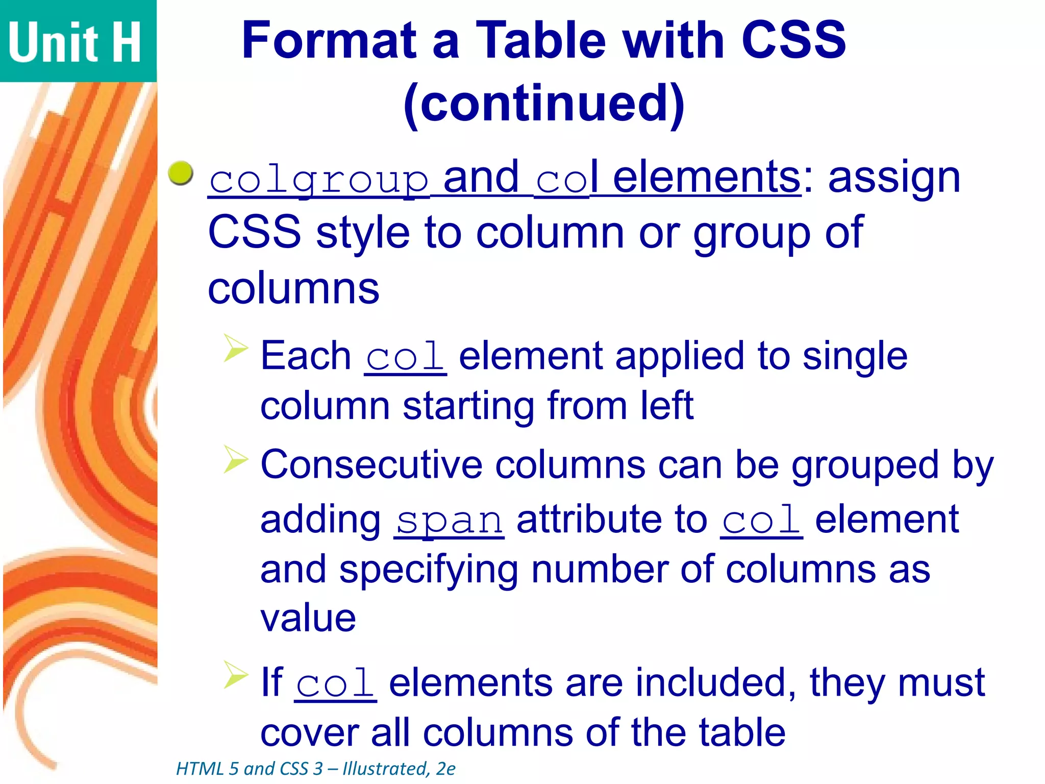 Format a Table with CSS
(continued)
colgroup and col elements: assign
CSS style to column or group of
columns
 Each col element applied to single
column starting from left
 Consecutive columns can be grouped by
adding span attribute to col element
and specifying number of columns as
value
 If col elements are included, they must
cover all columns of the table
HTML 5 and CSS 3 – Illustrated, 2e
 